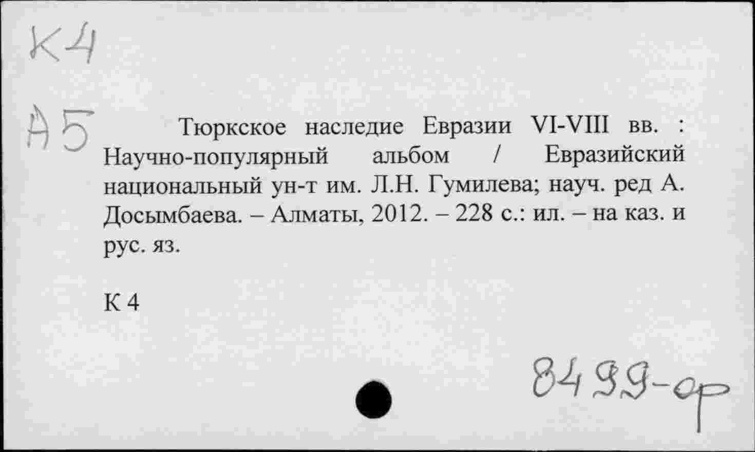 ﻿
Тюркское наследие Евразии VI-VIII вв. : Научно-популярный альбом / Евразийский национальный ун-т им. Л.Н. Гумилева; науч, ред А. Досымбаева. - Алматы, 2012. - 228 с.: ил. — на каз. и рус. яз.
К 4
